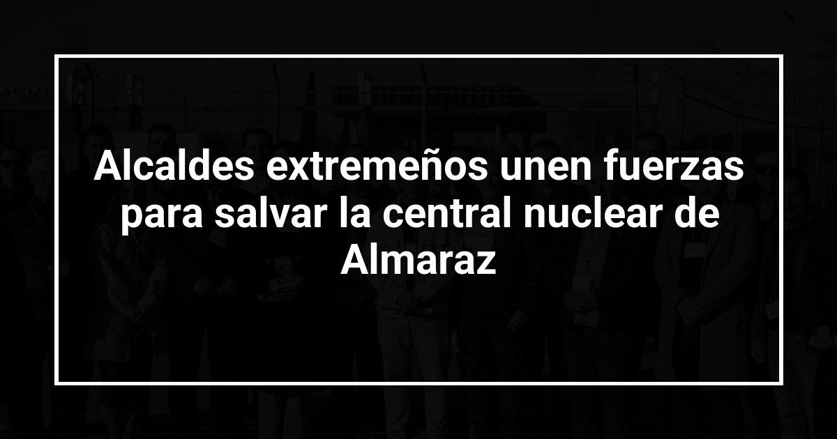 Alcaldes extremeños unen fuerzas para salvar la central nuclear de Almaraz