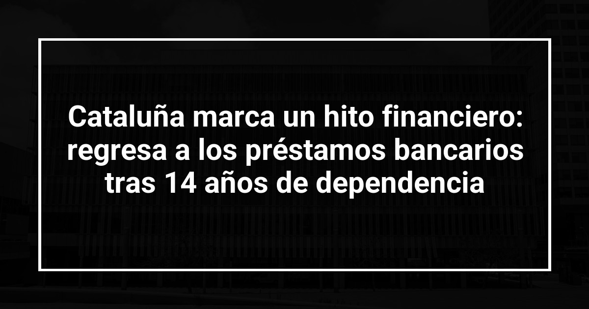 Cataluña marca un hito financiero: regresa a los préstamos bancarios tras 14 años de dependencia