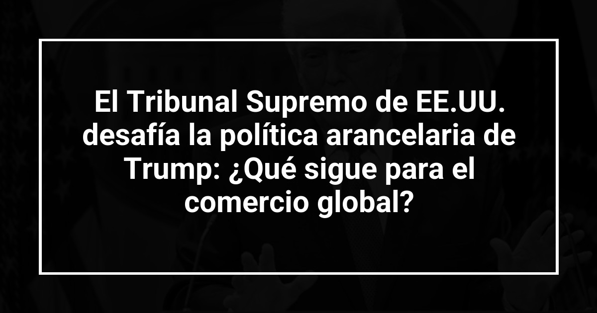 El Tribunal Supremo de EE.UU. desafía la política arancelaria de Trump: ¿Qué sigue para el comercio global?