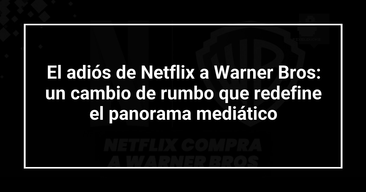 El adiós de Netflix a Warner Bros: un cambio de rumbo que redefine el panorama mediático
