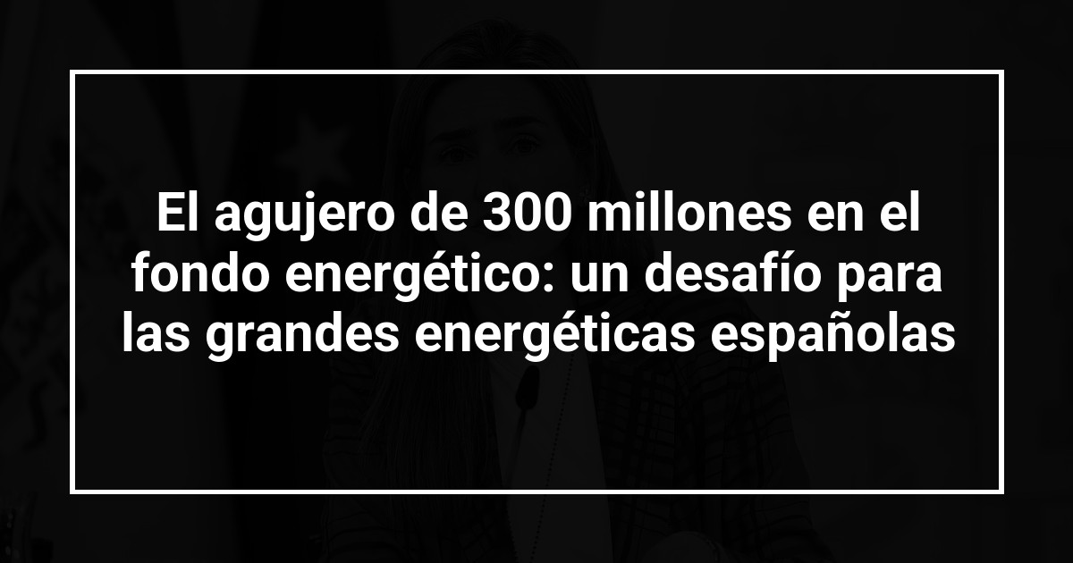 El agujero de 300 millones en el fondo energético: un desafío para las grandes energéticas españolas