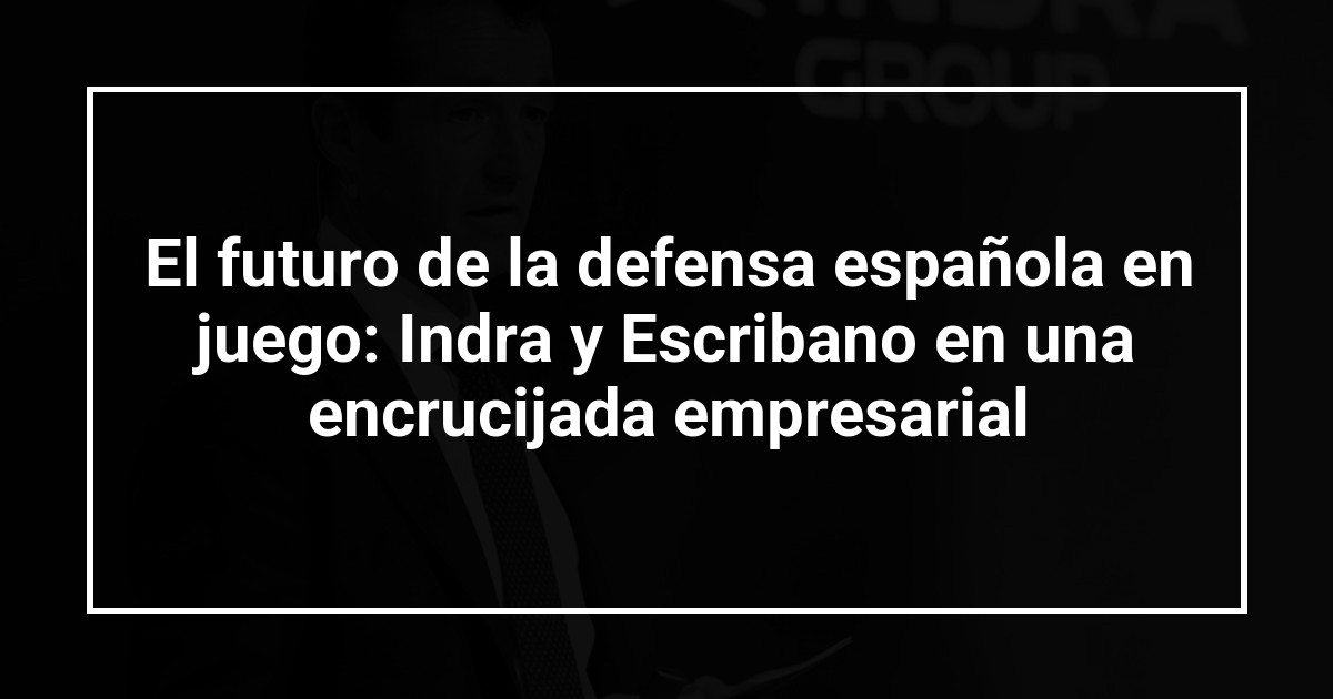 El futuro de la defensa española en juego: Indra y Escribano en una encrucijada empresarial