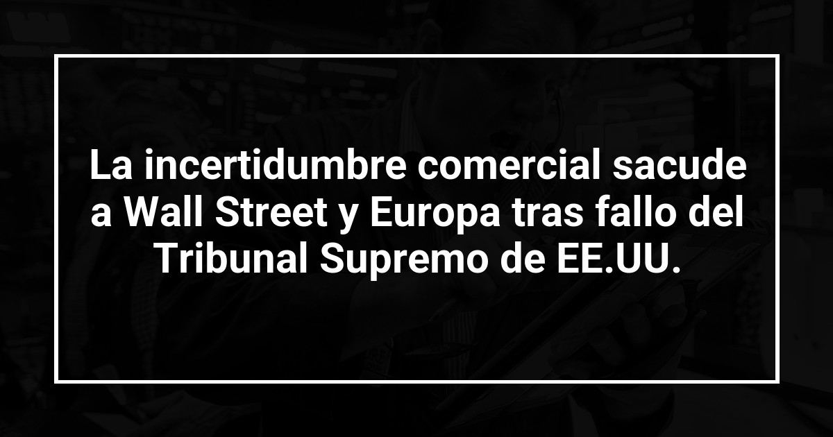 La incertidumbre comercial sacude a Wall Street y Europa tras fallo del Tribunal Supremo de EE.UU.