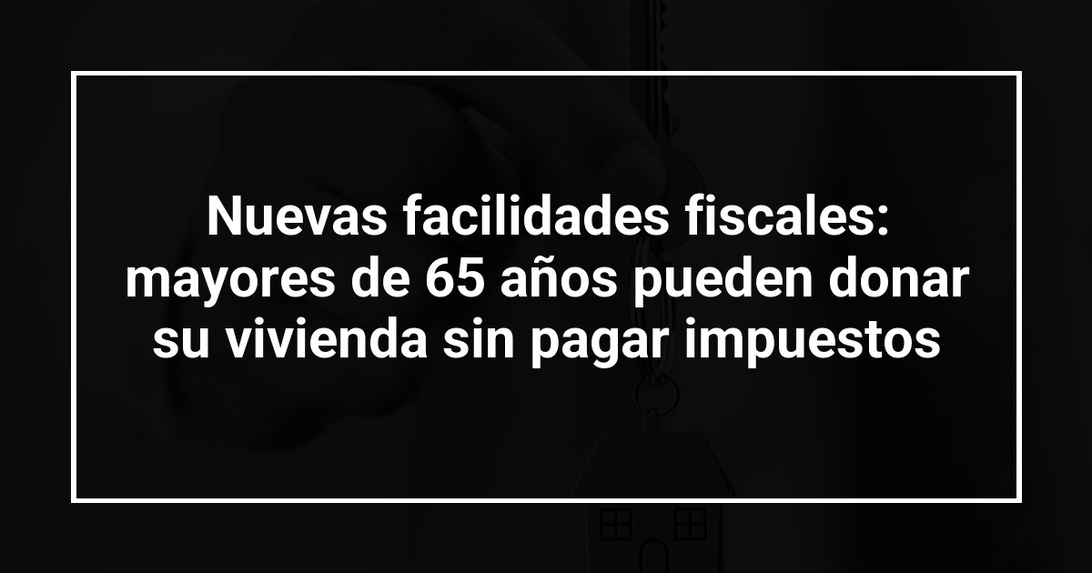 Nuevas facilidades fiscales: mayores de 65 años pueden donar su vivienda sin pagar impuestos