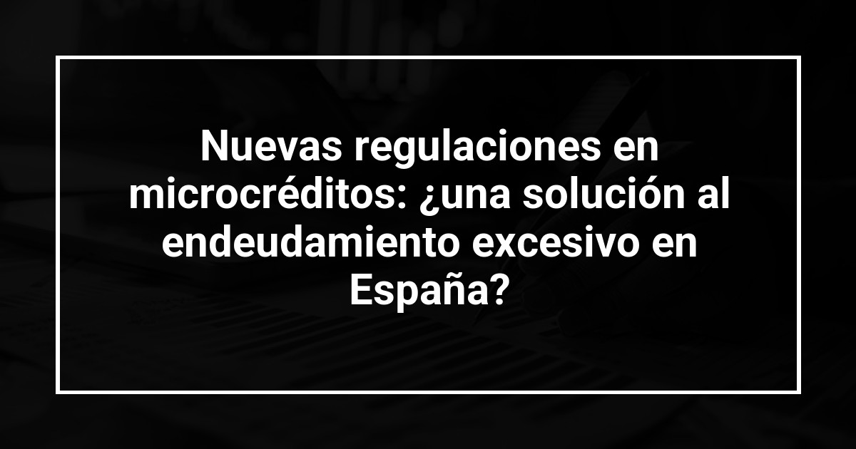 Nuevas regulaciones en microcréditos: ¿una solución al endeudamiento excesivo en España?