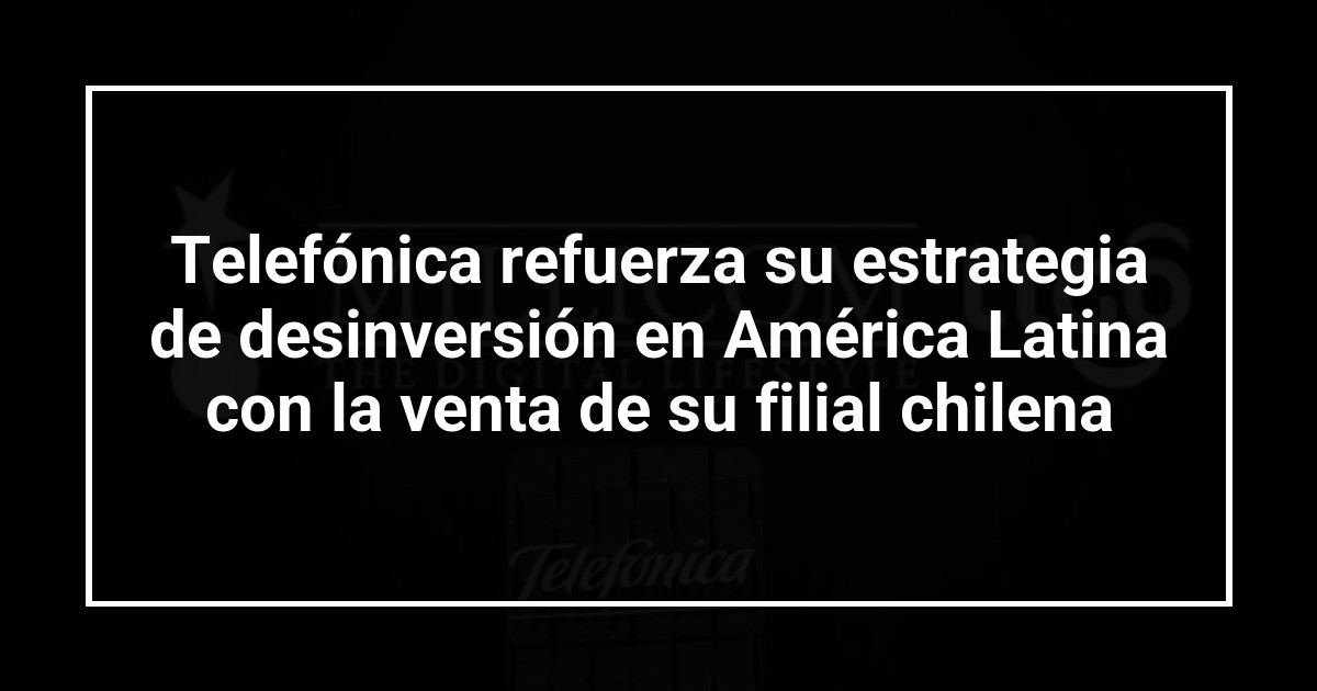 Telefónica refuerza su estrategia de desinversión en América Latina con la venta de su filial chilena