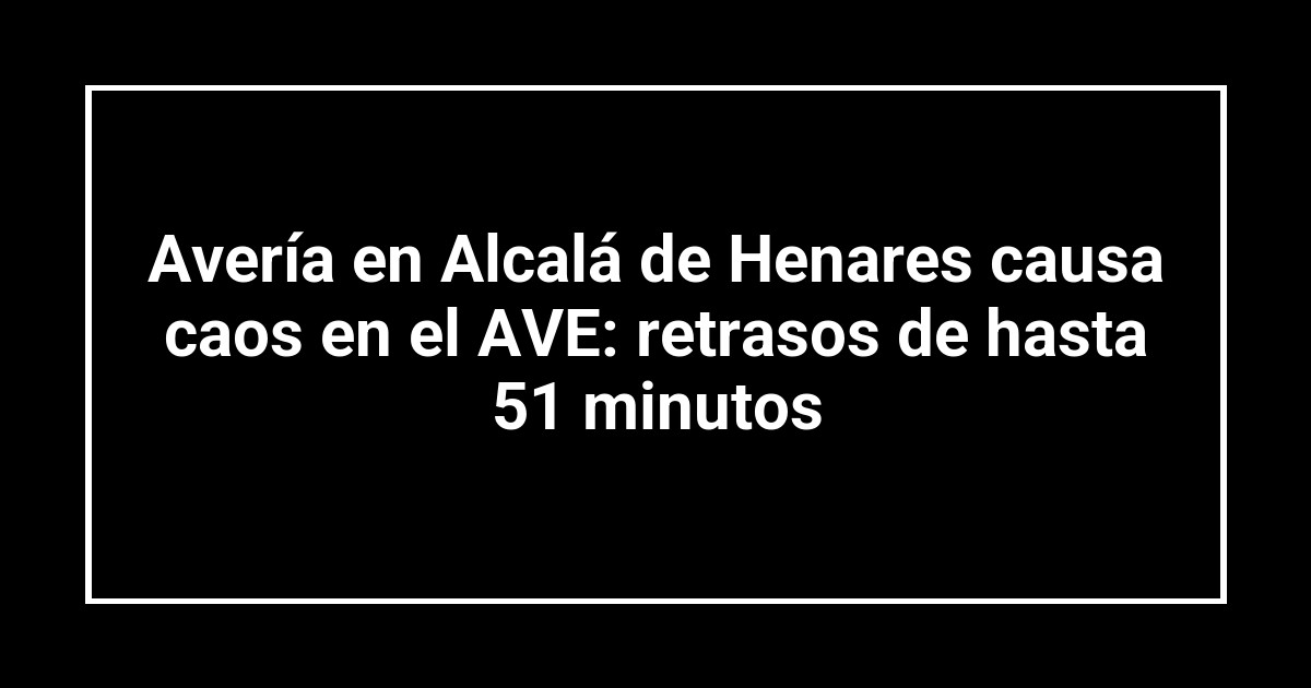 Avería en Alcalá de Henares causa caos en el AVE: retrasos de hasta 51 minutos