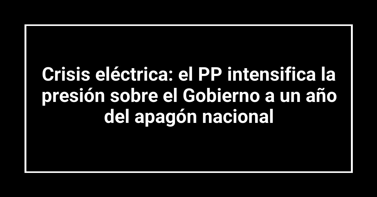 Crisis eléctrica: el PP intensifica la presión sobre el Gobierno a un año del apagón nacional