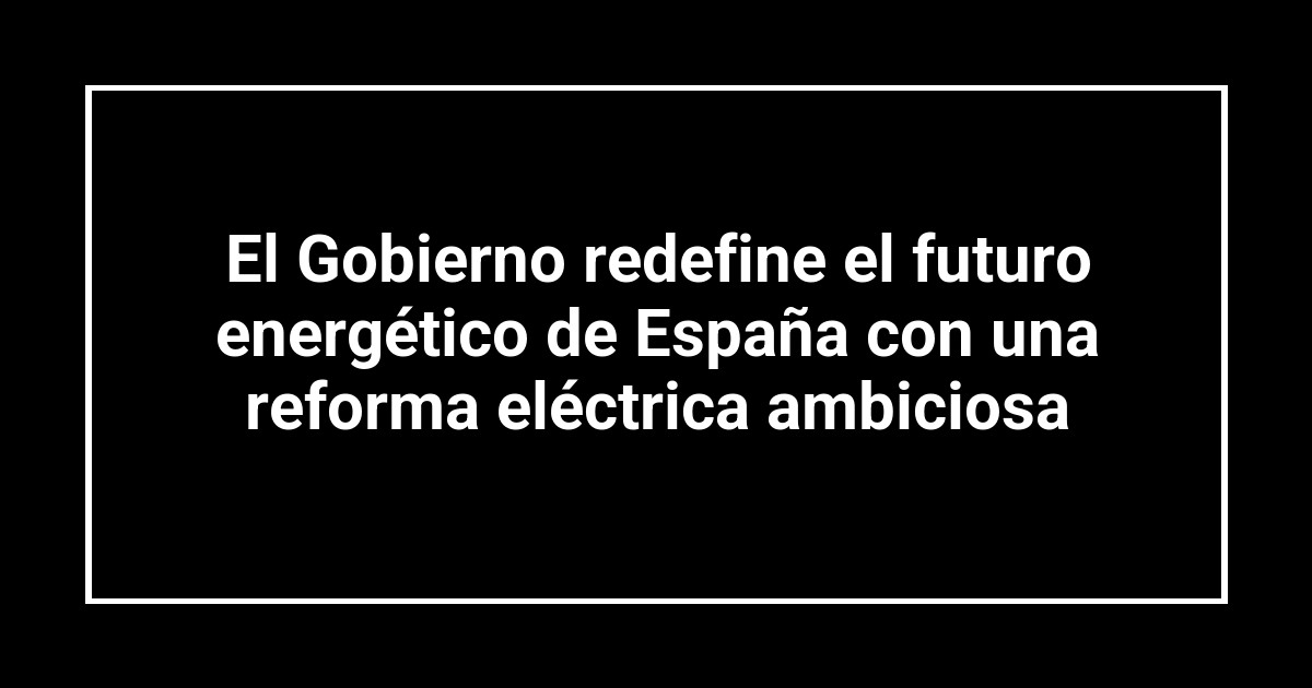 El Gobierno redefine el futuro energético de España con una reforma eléctrica ambiciosa