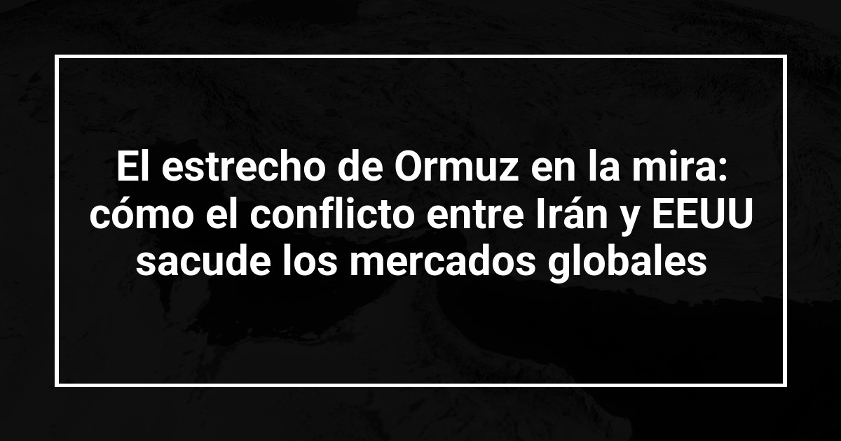 El estrecho de Ormuz en la mira: cómo el conflicto entre Irán y EEUU sacude los mercados globales