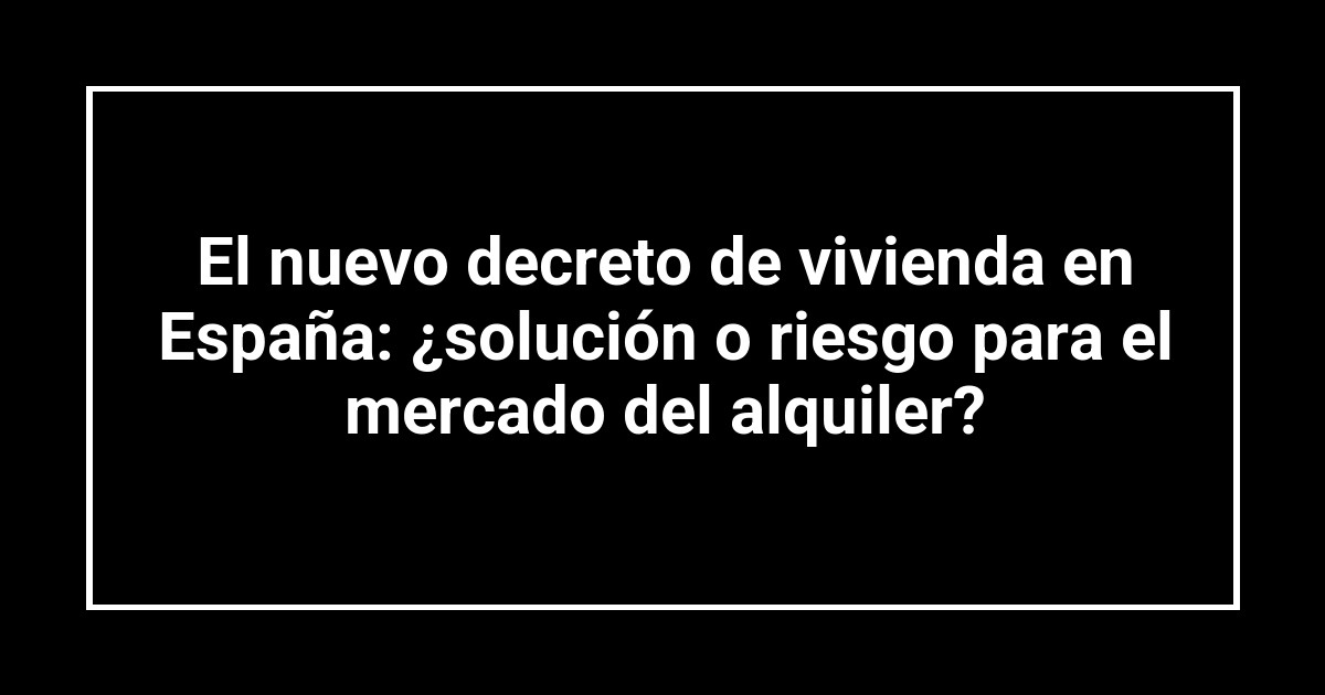 El nuevo decreto de vivienda en España: ¿solución o riesgo para el mercado del alquiler?