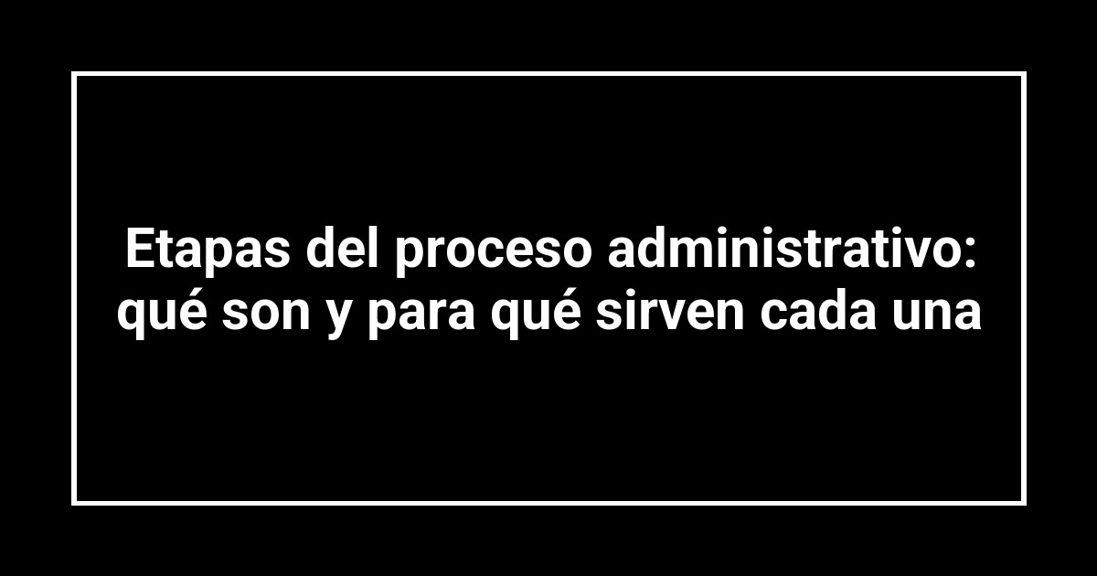 Etapas del proceso administrativo: qué son y para qué sirven cada una
