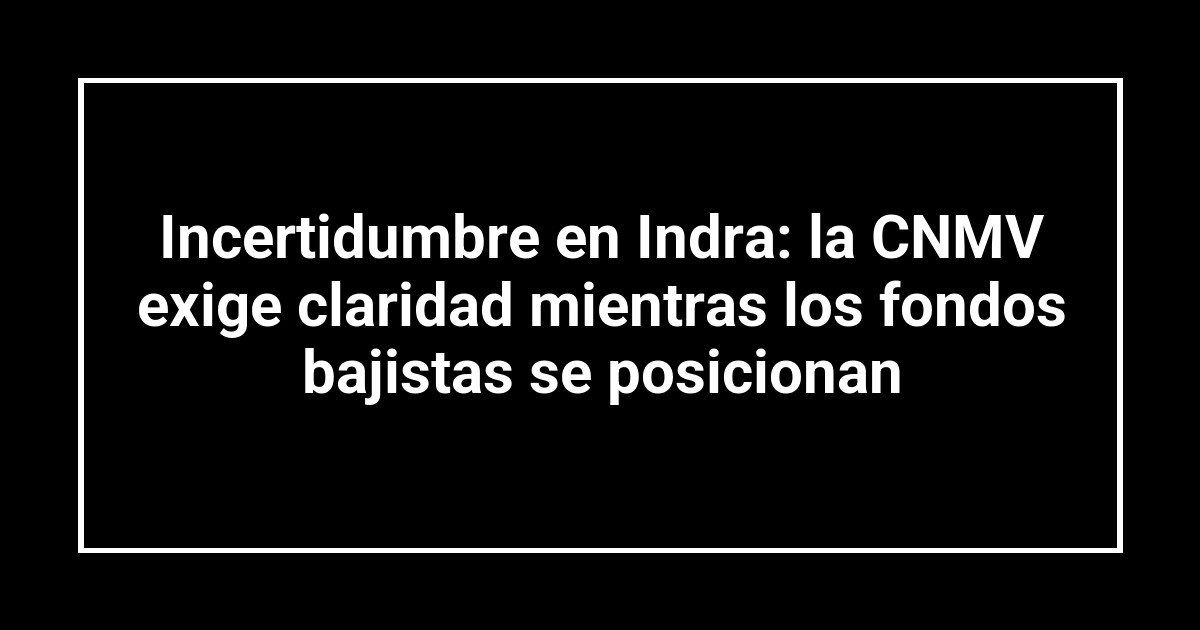 Incertidumbre en Indra: la CNMV exige claridad mientras los fondos bajistas se posicionan