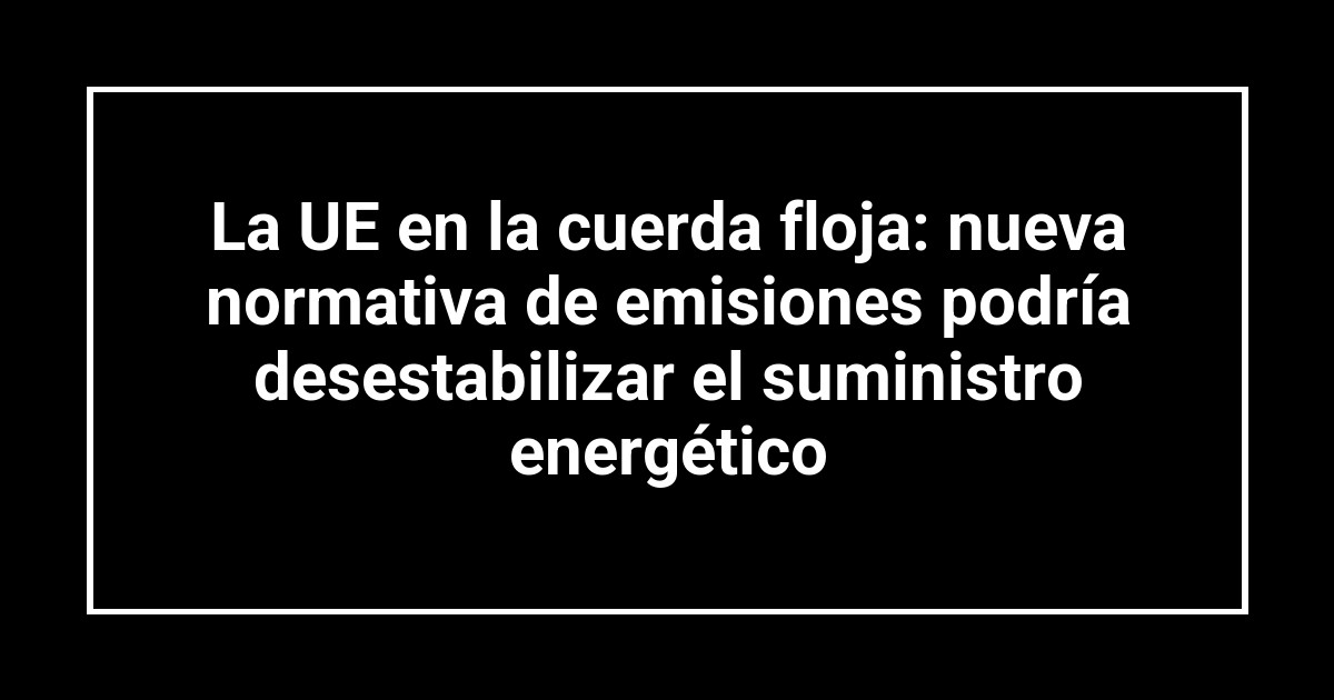 La UE en la cuerda floja: nueva normativa de emisiones podría desestabilizar el suministro energético