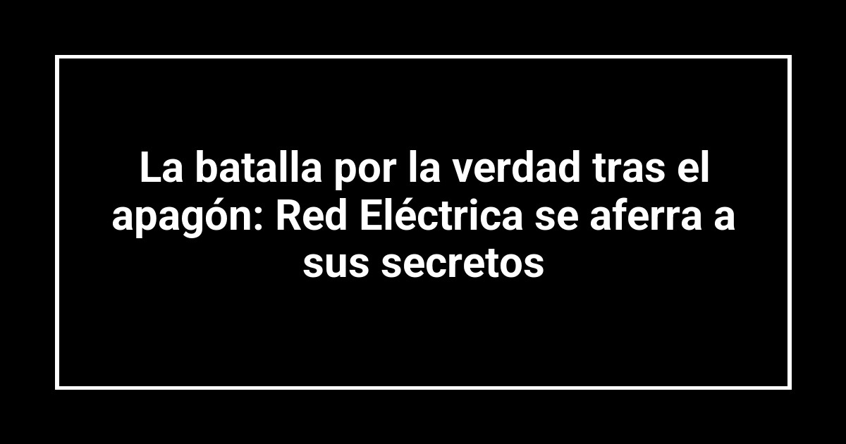 La batalla por la verdad tras el apagón: Red Eléctrica se aferra a sus secretos