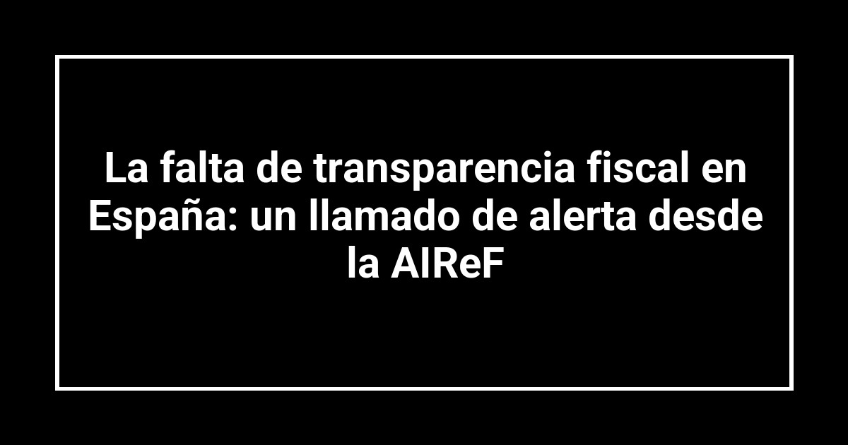 La falta de transparencia fiscal en España: un llamado de alerta desde la AIReF