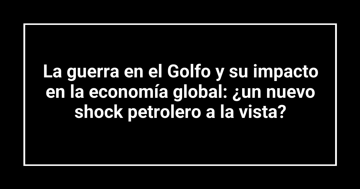 La guerra en el Golfo y su impacto en la economía global: ¿un nuevo shock petrolero a la vista?