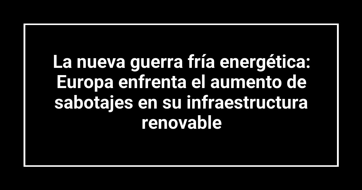 La nueva guerra fría energética: Europa enfrenta el aumento de sabotajes en su infraestructura renovable