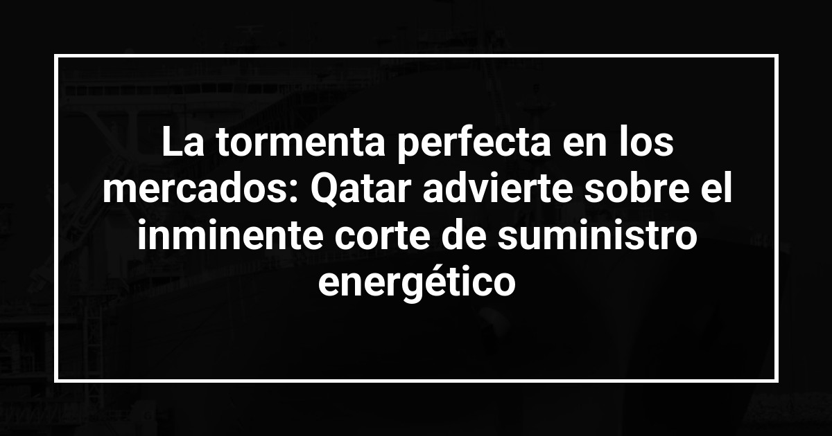 La tormenta perfecta en los mercados: Qatar advierte sobre el inminente corte de suministro energético