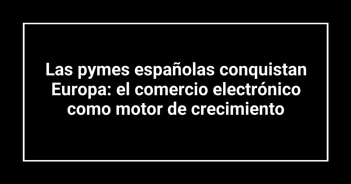 Las pymes españolas conquistan Europa: el comercio electrónico como motor de crecimiento