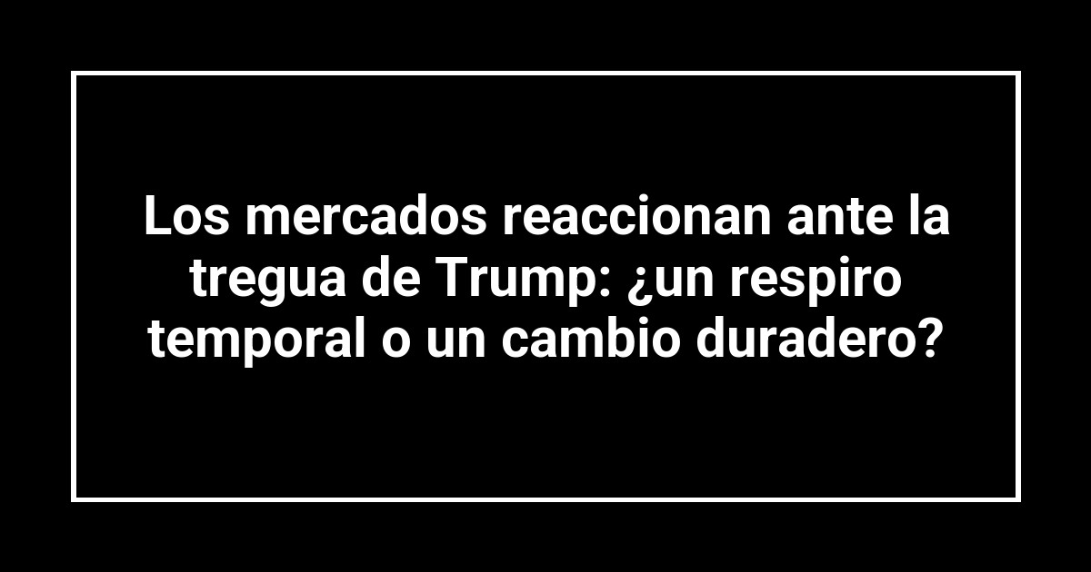 Los mercados reaccionan ante la tregua de Trump: ¿un respiro temporal o un cambio duradero?