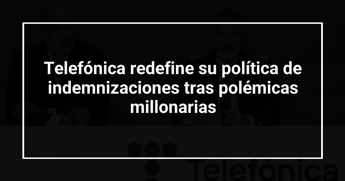 Telefónica redefine su política de indemnizaciones tras polémicas millonarias