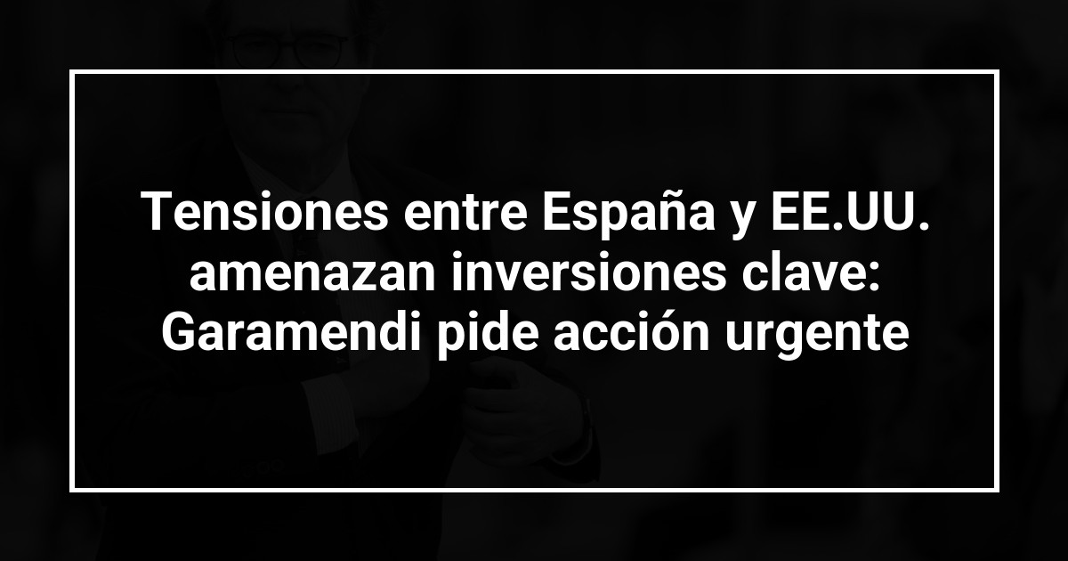 Tensiones entre España y EE.UU. amenazan inversiones clave: Garamendi pide acción urgente