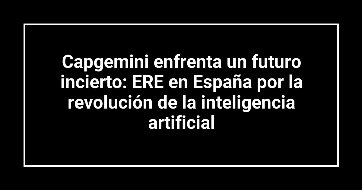 Capgemini enfrenta un futuro incierto: ERE en España por la revolución de la inteligencia artificial