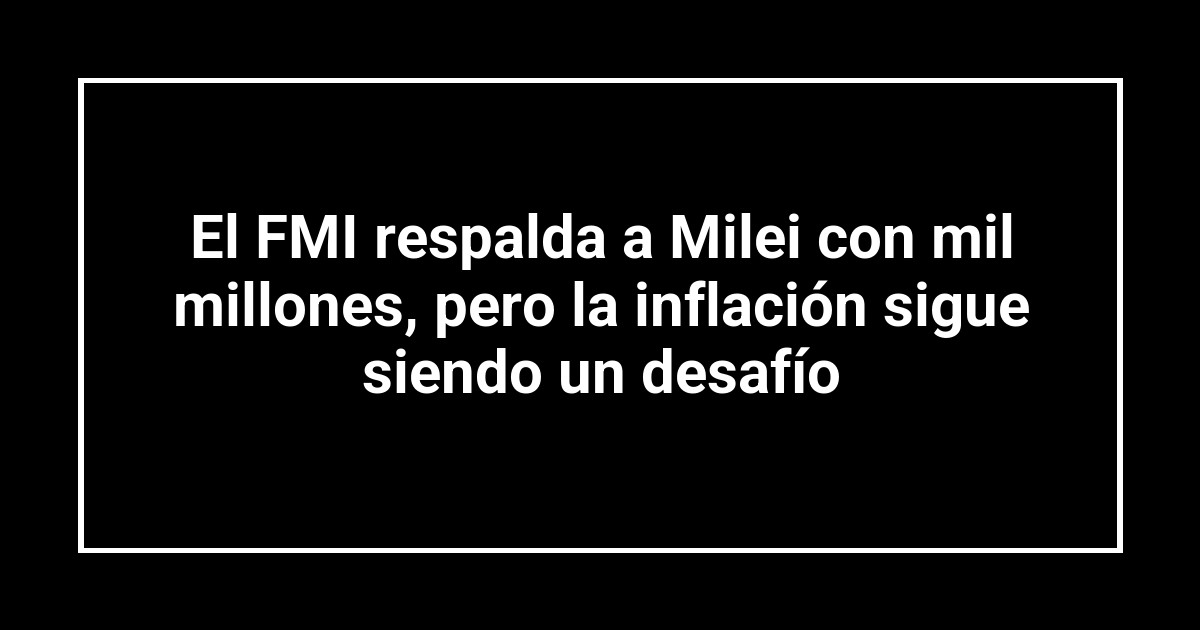 El FMI respalda a Milei con mil millones, pero la inflación sigue siendo un desafío