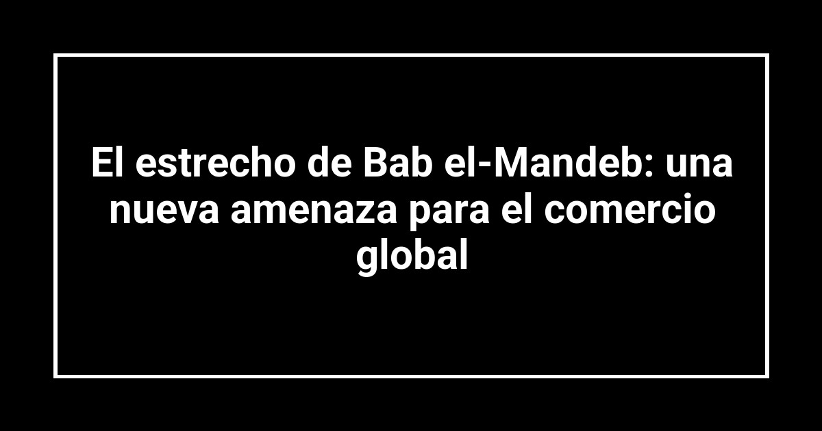 El estrecho de Bab el-Mandeb: una nueva amenaza para el comercio global