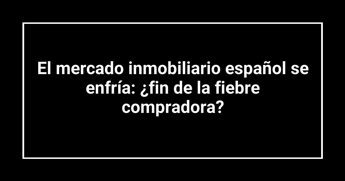 El mercado inmobiliario español se enfría: ¿fin de la fiebre compradora?