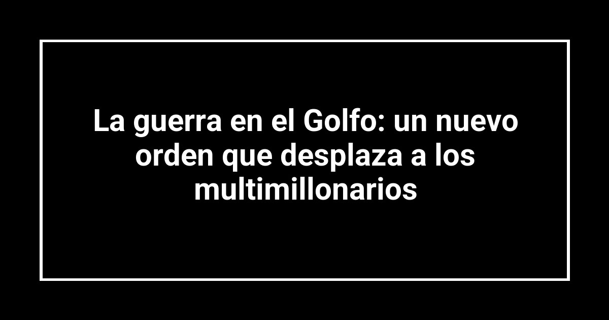 La guerra en el Golfo: un nuevo orden que desplaza a los multimillonarios