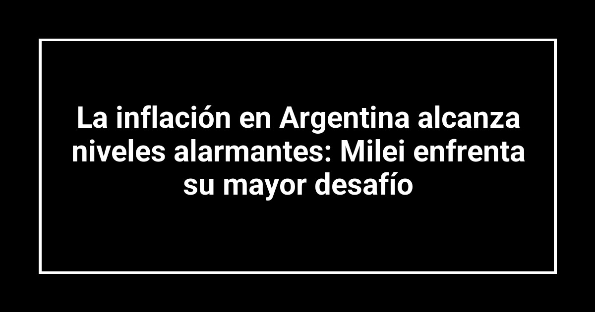 La inflación en Argentina alcanza niveles alarmantes: Milei enfrenta su mayor desafío