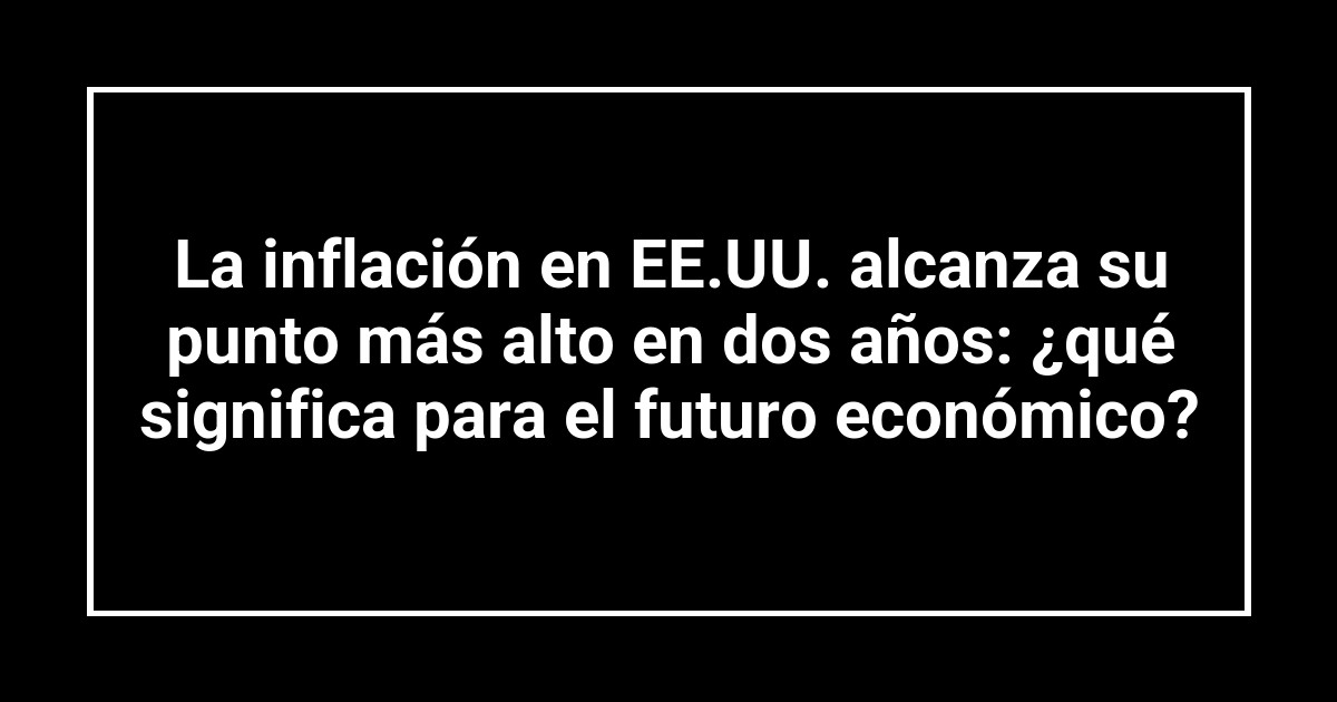 La inflación en EE.UU. alcanza su punto más alto en dos años: ¿qué significa para el futuro económico?