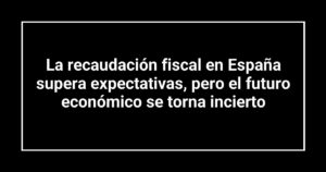 La recaudación fiscal en España supera expectativas, pero el futuro económico se torna incierto