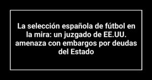 La selección española de fútbol en la mira: un juzgado de EE.UU. amenaza con embargos por deudas del Estado