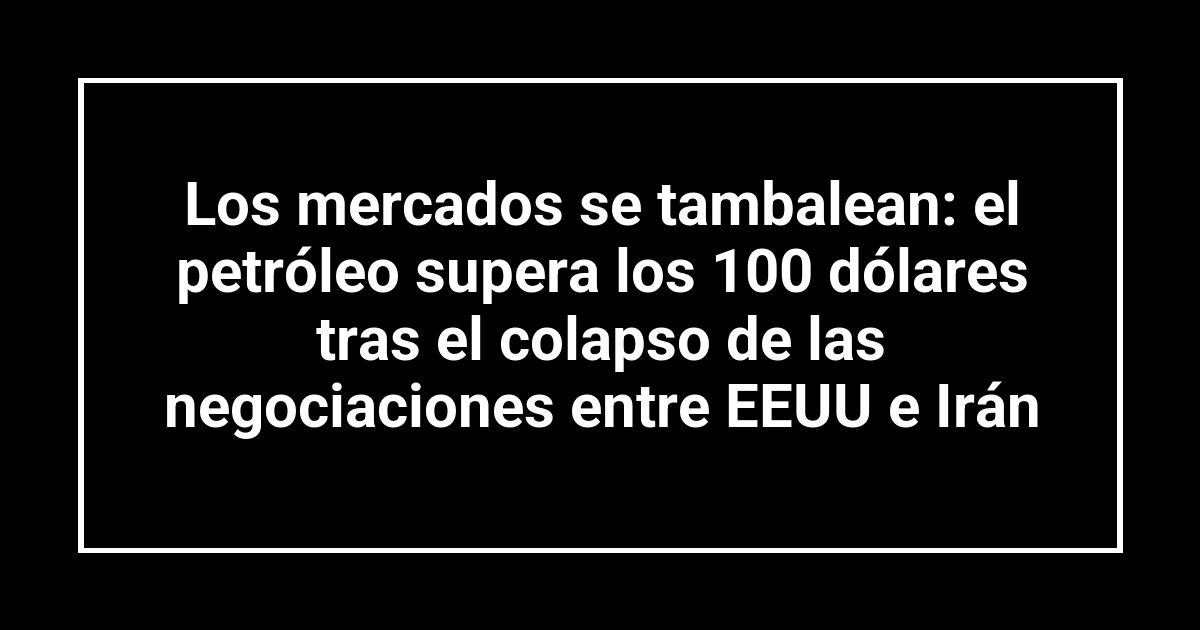 Los mercados se tambalean: el petróleo supera los 100 dólares tras el colapso de las negociaciones entre EEUU e Irán